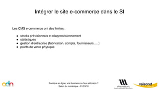 Intégrer le site e-commerce dans le SI
Boutique en ligne, vrai business ou faux eldorado ?
Salon du numérique - 01/03/16
Les CMS e-commerce ont des limites :
● stocks prévisionnels et réapprovisionnement
● statistiques
● gestion d’entreprise (fabrication, compta, fournisseurs, …)
● points de vente physique
 