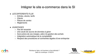 Intégrer le site e-commerce dans le SI
Boutique en ligne, vrai business ou faux eldorado ?
Salon du numérique - 01/03/16
● LES DIFFERENTS FLUX
○ Articles, stocks, tarifs
○ Clients
○ Pièces de ventes
○ Règlements
● AVANTAGES
○ Pas de ressaisie
○ Une seule de source de données à gérer
○ Suivi précis de ces marges, aide à la gestion des achats
○ Intégration automatique de la comptabilité
○ Respect des procédures et contraintes légales d’une entreprise
 