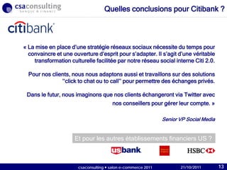 21/10/2011
« La mise en place d’une stratégie réseaux sociaux nécessite du temps pour
convaincre et une ouverture d’esprit pour s’adapter. Il s’agit d’une véritable
transformation culturelle facilitée par notre réseau social interne Citi 2.0.
Pour nos clients, nous nous adaptons aussi et travaillons sur des solutions
‘‘click to chat ou to call’’ pour permettre des échanges privés.
Dans le futur, nous imaginons que nos clients échangeront via Twitter avec
nos conseillers pour gérer leur compte. »
Senior VP Social Media
Et pour les autres établissements financiers US ?
Quelles conclusions pour Citibank ?
21/10/2011csaconsulting  salon e-commerce 2011 13
 