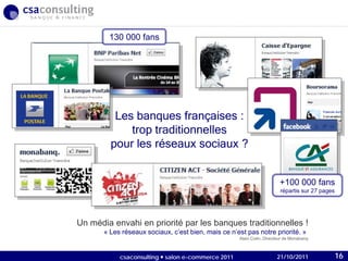 21/10/2011
Les banques françaises :
trop traditionnelles
pour les réseaux sociaux ?
130 000 fans
+100 000 fans
répartis sur 27 pages
Un média envahi en priorité par les banques traditionnelles !
« Les réseaux sociaux, c’est bien, mais ce n’est pas notre priorité. »
Alain Colin, Directeur de Monabanq
21/10/2011csaconsulting  salon e-commerce 2011 16
 