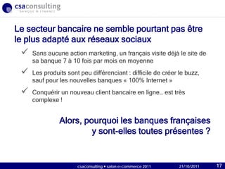 21/10/2011
Alors, pourquoi les banques françaises
y sont-elles toutes présentes ?
Le secteur bancaire ne semble pourtant pas être
le plus adapté aux réseaux sociaux
 Sans aucune action marketing, un français visite déjà le site de
sa banque 7 à 10 fois par mois en moyenne
 Les produits sont peu différenciant : difficile de créer le buzz,
sauf pour les nouvelles banques « 100% Internet »
 Conquérir un nouveau client bancaire en ligne… est très
complexe !
21/10/2011csaconsulting  salon e-commerce 2011 17
 