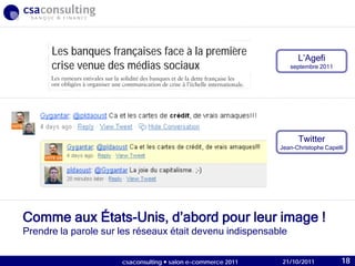 21/10/2011
Comme aux États-Unis, d’abord pour leur image !
Prendre la parole sur les réseaux était devenu indispensable
L’Agefi
septembre 2011
Twitter
Jean-Christophe Capelli
21/10/2011csaconsulting  salon e-commerce 2011 18
Les banques françaises face à la première
crise venue des médias sociaux
 