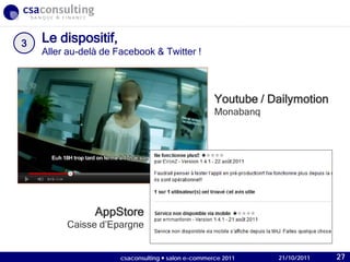 21/10/2011
Le dispositif,
Aller au-delà de Facebook & Twitter !
3
Youtube / Dailymotion
Monabanq
AppStore
Caisse d’Epargne
21/10/2011csaconsulting  salon e-commerce 2011 27
 