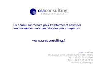 21/10/2011
csaconsulting
80, avenue de la Grande Armée, 75017 Paris
Tél. : +33 (0)1 56 60 20 00
Fax : +33 (0)1 56 60 20 70
www.csaconsulting.fr
Du conseil sur-mesure pour transformer et optimiser
vos environnements bancaires les plus complexes
www.csaconsulting.fr
 