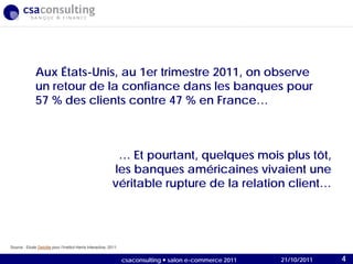 21/10/2011
… Et pourtant, quelques mois plus tôt,
les banques américaines vivaient une
véritable rupture de la relation client…
Aux États-Unis, au 1er trimestre 2011, on observe
un retour de la confiance dans les banques pour
57 % des clients contre 47 % en France…
Source : Etude Deloitte pour l’Institut Harris Interactive, 2011.
21/10/2011csaconsulting  salon e-commerce 2011 4
 