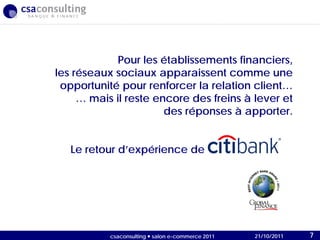 21/10/2011
Pour les établissements financiers,
les réseaux sociaux apparaissent comme une
opportunité pour renforcer la relation client…
… mais il reste encore des freins à lever et
des réponses à apporter.
Le retour d’expérience de
21/10/2011csaconsulting  salon e-commerce 2011 7
 