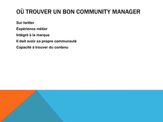 Création de valeur dans les conversationsRetranscrire l’ADN de la marqueLes qualités d’un bon community manager:Créativité – diplomatie – force de conviction – sensibilité relation client –Où trouver un bon community managerSur twitterExpérience métier Intégré à la marqueIl doit avoir sa propre communautéCapacité à trouver du contenu