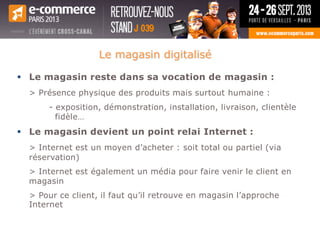  Le magasin reste dans sa vocation de magasin :
> Présence physique des produits mais surtout humaine :
- exposition, démonstration, installation, livraison, clientèle
fidèle…
 Le magasin devient un point relai Internet :
> Internet est un moyen d’acheter : soit total ou partiel (via
réservation)
> Internet est également un média pour faire venir le client en
magasin
> Pour ce client, il faut qu’il retrouve en magasin l’approche
Internet.
Le magasin digitalisé
 