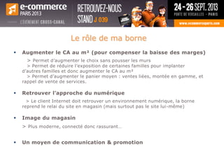 Le rôle de ma borne
 Augmenter le CA au m² (pour compenser la baisse des marges)
> Permet d’augmenter le choix sans pousser les murs
> Permet de réduire l’exposition de certaines familles pour implanter
d’autres familles et donc augmenter le CA au m²
> Permet d’augmenter le panier moyen : ventes liées, montée en gamme, et
rappel de vente de services.
 Retrouver l’approche du numérique
> Le client Internet doit retrouver un environnement numérique, la borne
reprend le relai du site en magasin (mais surtout pas le site lui-même)
 Image du magasin
> Plus moderne, connecté donc rassurant…
 Un moyen de communication & promotion
 