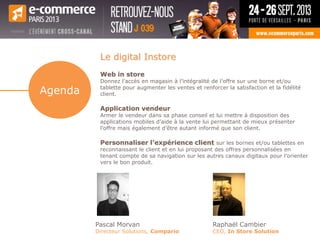 Le digital Instore
Web in store
Donnez l’accès en magasin à l’intégralité de l’offre sur une borne et/ou
tablette pour augmenter les ventes et renforcer la satisfaction et la fidélité
client.
Application vendeur
Armer le vendeur dans sa phase conseil et lui mettre à disposition des
applications mobiles d’aide à la vente lui permettant de mieux présenter
l’offre mais également d’être autant informé que son client.
Personnaliser l’expérience client sur les bornes et/ou tablettes en
reconnaissant le client et en lui proposant des offres personnalisées en
tenant compte de sa navigation sur les autres canaux digitaux pour l’orienter
vers le bon produit.
Pascal Morvan
Directeur Solutions, Compario
Raphaël Cambier
CEO, In Store Solution
Agenda
 