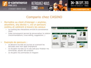 • Permettre au client d’interagir « anytime,
anywhere, any device », via un parcours
continu et cohérent à travers les canaux
− Le tracking des interactions enrichit la connaissance
client
− Cette connaissance permet de personnaliser la relation
(recommandations, cross-selling, suggestions…)
• Exemple de parcours :
• Je démarre ma liste de courses en scannant les
barcodes avec mon appli smartphone
• Je récupère ma liste sur le site web pour finaliser ma
commande, ajouter des produits
• Je récupère ma commande en magasin
Compario chez CASINO
 