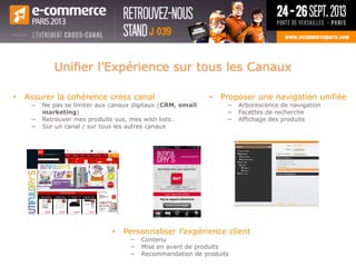 • Assurer la cohérence cross canal
− Ne pas se limiter aux canaux digitaux (CRM, email
marketing)
− Retrouver mes produits vus, mes wish lists…
− Sur un canal / sur tous les autres canaux
• Proposer une navigation unifiée
− Arborescence de navigation
− Facettes de recherche
− Affichage des produits
• Personnaliser l’expérience client
− Contenu
− Mise en avant de produits
− Recommandation de produits
Unifier l’Expérience sur tous les Canaux
 