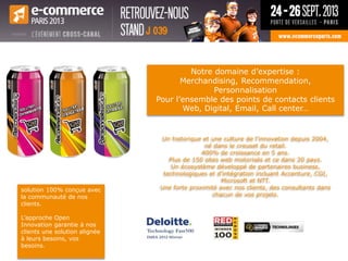 Un historique et une culture de l’innovation depuis 2004,
né dans le creuset du retail.
400% de croissance en 5 ans.
Plus de 150 sites web motorisés et ce dans 20 pays.
Un écosystème développé de partenaires business,
technologiques et d’intégration incluant Accenture, CGI,
Microsoft et NTT.
Une forte proximité avec nos clients, des consultants dans
chacun de vos projets.
solution 100% conçue avec
la communauté de nos
clients.
L’approche Open
Innovation garantie à nos
clients une solution alignée
à leurs besoins, vos
besoins.
Notre domaine d’expertise :
Merchandising, Recommendation,
Personnalisation
Pour l’ensemble des points de contacts clients
Web, Digital, Email, Call center…
 