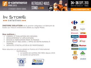 INSTORE SOLUTION est le premier intégrateur et fabricant de
kiosks sur mesure entièrement dédiés au Digital Media.
Nos métiers :
 CONSEIL ET ÉVALUATION DES BESOINS
 DÉVELOPPEMENT D’ APPLICATIONS
 DESIGN & FABRICATION MADE IN FRANCE
 SOURCING ET R&D (AVEC L’ APPUI DE NOTRE BUREAU À
TAIWAN)
 SERVICES D’INSTALLATION & DE MAINTENANCE
Nous assurons un service global en France et à l’international.
Certifications
» La société est certifiée ISO 9001 depuis 2010
» La société est partenaire
 