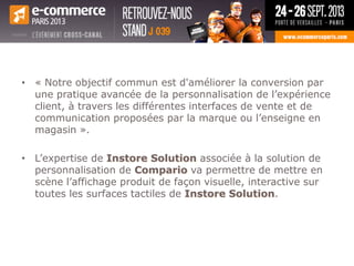• « Notre objectif commun est d'améliorer la conversion par
une pratique avancée de la personnalisation de l’expérience
client, à travers les différentes interfaces de vente et de
communication proposées par la marque ou l’enseigne en
magasin ».
• L’expertise de Instore Solution associée à la solution de
personnalisation de Compario va permettre de mettre en
scène l’affichage produit de façon visuelle, interactive sur
toutes les surfaces tactiles de Instore Solution.
 