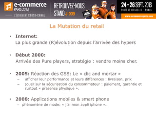 La Mutation du retail
• Internet:
La plus grande (R)évolution depuis l’arrivée des hypers
• Début 2000:
Arrivée des Pure players, stratégie : vendre moins cher.
• 2005: Réaction des GSS: Le « clic and mortar »
– afficher leur performance et leurs différences : livraison, prix
– jouer sur la sécurisation du consommateur : paiement, garantie et
surtout « présence physique ».
• 2008: Applications mobiles & smart phone
– phénomène de mode: « j’ai mon appli iphone ».
 