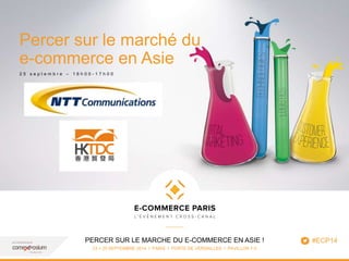 www.ecommerceparis.com 
Percer sur le marché du 
e-commerce en Asie 
2 5 s e p t e m b r e – 1 6 h 0 0 - 1 7 h 0 0 
PERCER SUR LE MARCHE DU E-COMMERCE EN ASIE ! 
23 > 25 SEPTEMBRE 2014 I PARIS I PORTE DE VERSAILLES I PAVILLON 7-3 
1 
#ECP14 
 