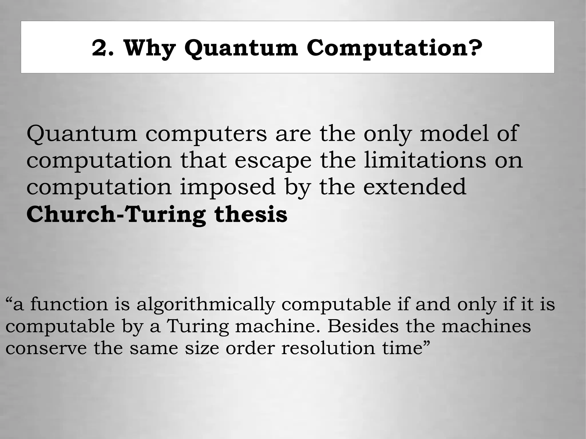 2. Why Quantum Computation?
Quantum computers are the only model of
computation that escape the limitations on
computation imposed by the extended
Church-Turing thesis
“a function is algorithmically computable if and only if it is
computable by a Turing machine. Besides the machines
conserve the same size order resolution time”
 