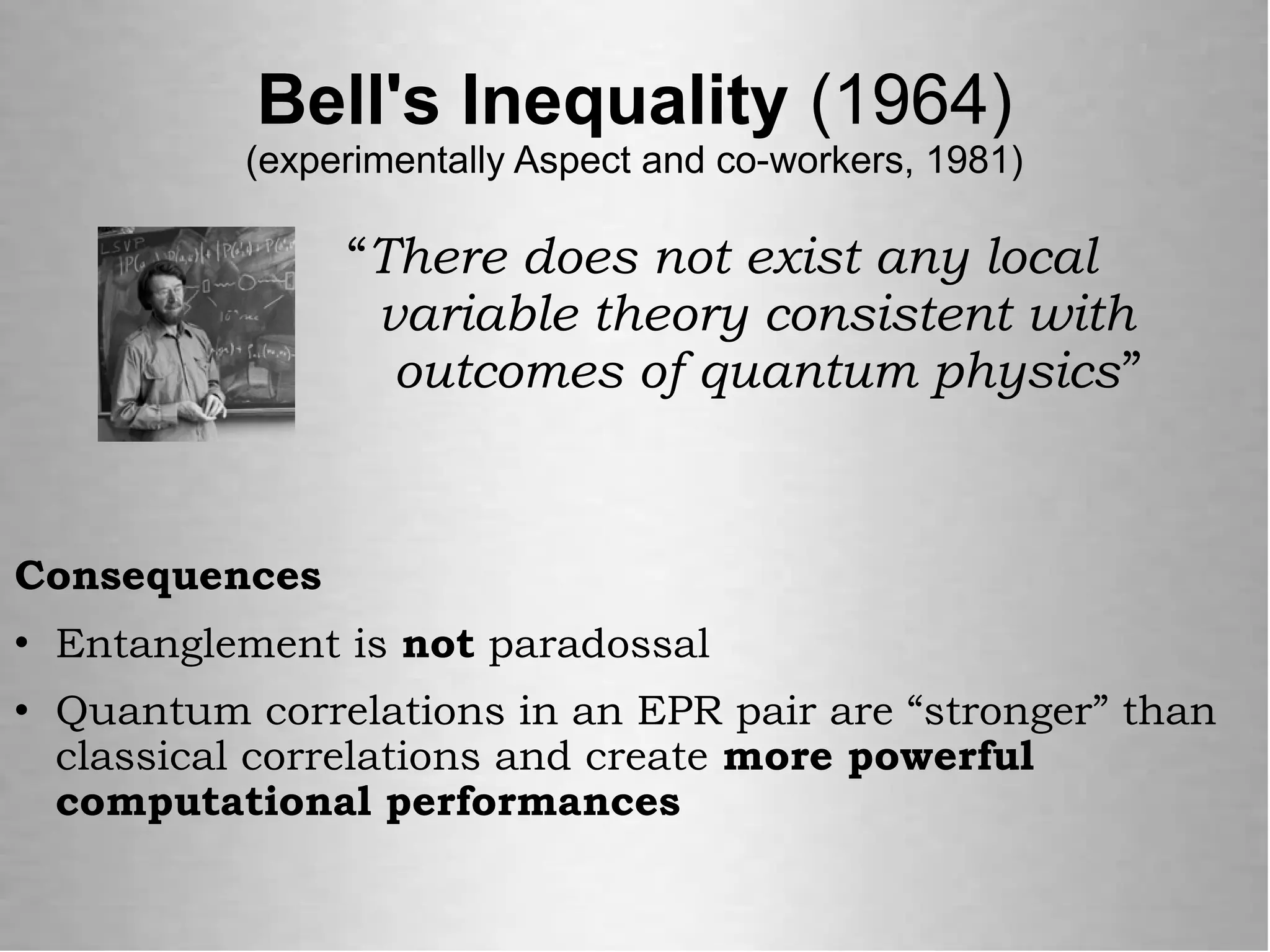 Bell's Inequality (1964)
(experimentally Aspect and co-workers, 1981)
“There does not exist any local
variable theory consistent with
outcomes of quantum physics”
Consequences
 Entanglement is not paradossal
 Quantum correlations in an EPR pair are “stronger” than
classical correlations and create more powerful
computational performances
 