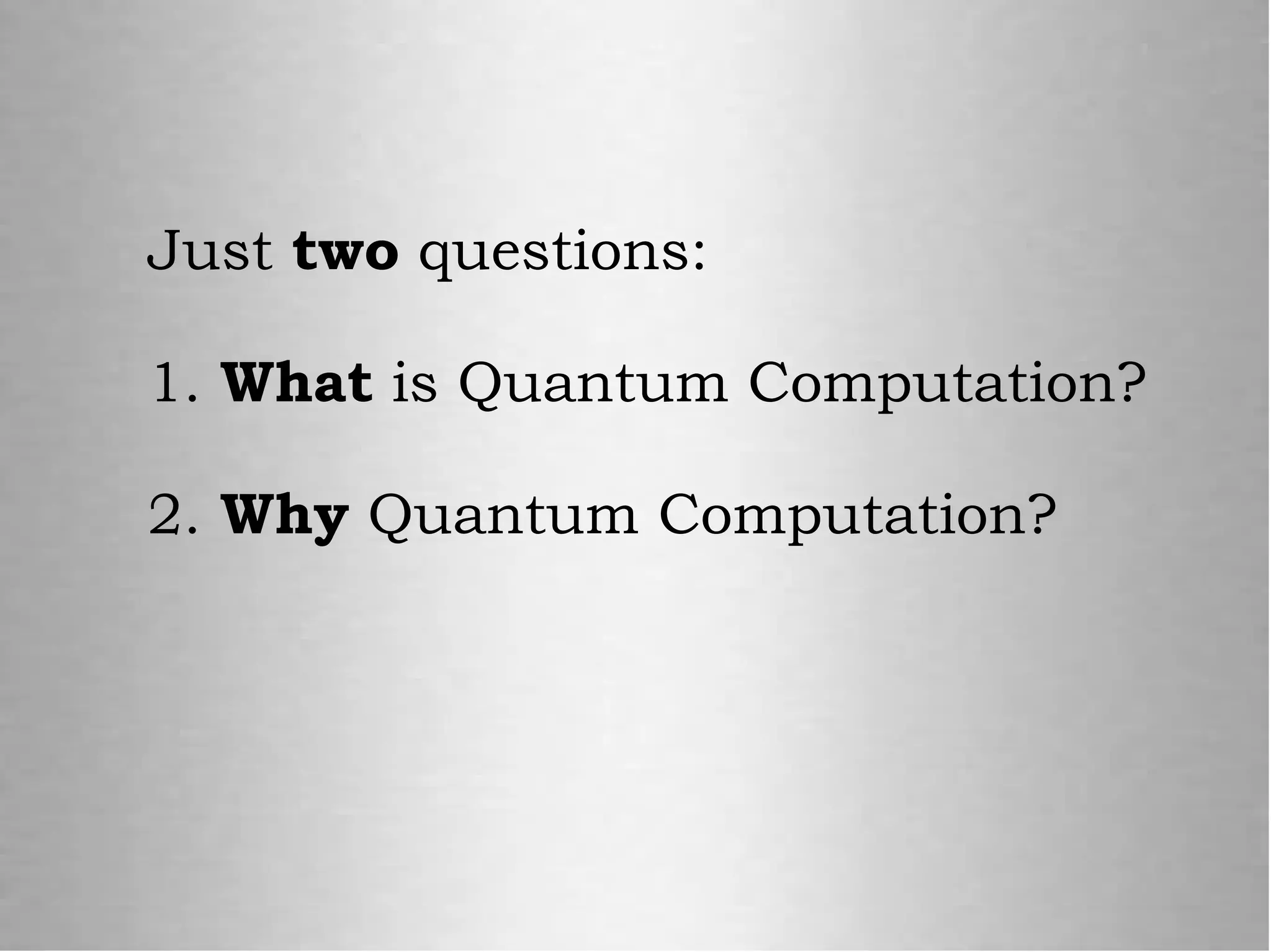 Just two questions:
1. What is Quantum Computation?
2. Why Quantum Computation?
 