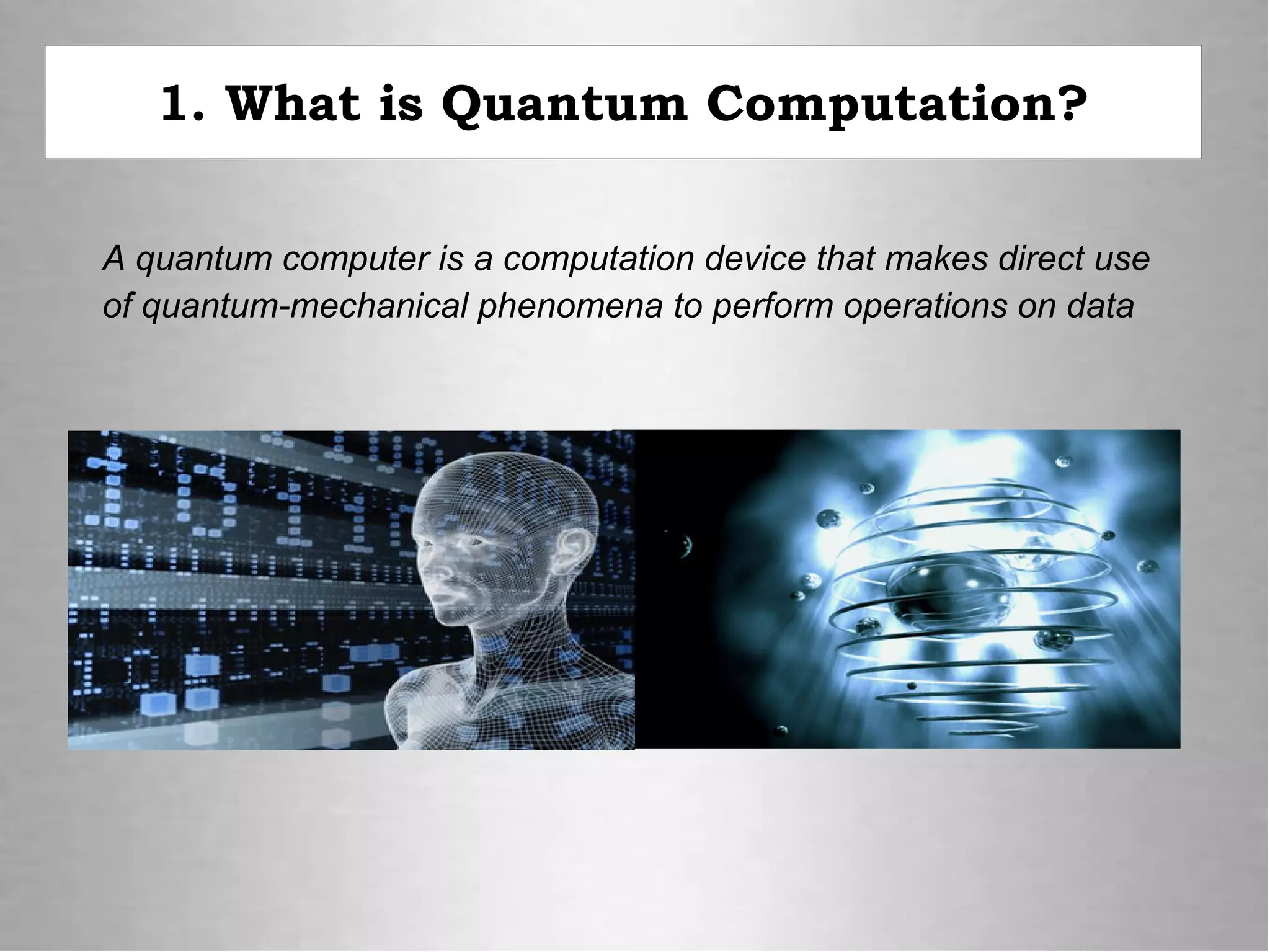 1. What is Quantum Computation?
A quantum computer is a computation device that makes direct use
of quantum-mechanical phenomena to perform operations on data
 