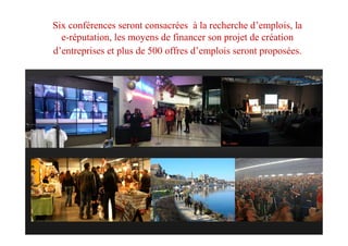 Six conférences seront consacrées à la recherche d’emplois, la
e-réputation, les moyens de financer son projet de création
d’entreprises et plus de 500 offres d’emplois seront proposées.
 