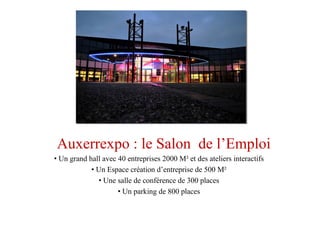 Auxerrexpo : le Salon de l’Emploi
• Un grand hall avec 40 entreprises 2000 M² et des ateliers interactifs
• Un Espace création d’entreprise de 500 M²
• Une salle de conférence de 300 places
• Un parking de 800 places
 
