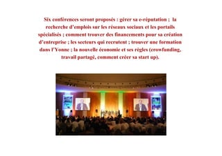 Six conférences seront proposés : gérer sa e-réputation ; la
recherche d’emplois sur les réseaux sociaux et les portails
spécialisés ; comment trouver des financements pour sa création
d’entreprise ; les secteurs qui recrutent ; trouver une formation
dans l’Yonne ; la nouvelle économie et ses règles (crowfunding,
travail partagé, comment créer sa start up).
 