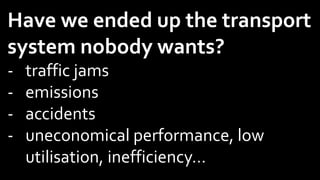 Have we ended up the transport
system nobody wants?
- traffic jams
- emissions
- accidents
- uneconomical performance, low
utilisation, inefficiency…
 