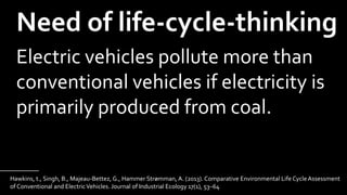 Hawkins, t., Singh, B., Majeau-Bettez, G., Hammer Strømman, A. (2013). Comparative Environmental Life Cycle Assessment
of Conventional and ElectricVehicles. Journal of Industrial Ecology 17(1), 53–64
_____________
Need of life-cycle-thinking
Electric vehicles pollute more than
conventional vehicles if electricity is
primarily produced from coal.
 