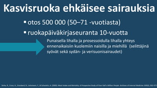 ▪ otos 500 000 (50–71 -vuotiasta)
▪ ruokapäiväkirjaseuranta 10-vuotta
Punaisella lihalla ja prosessoidulla lihalla yhteys
ennenaikaisiin kuolemiin naisilla ja miehillä (selittäjinä
syövät sekä sydän- ja verisuonisairaudet)
Sinha, R., Cross, A., Graubard, B., Leitzmann, F., & Schatzkin, A. (2009). Meat Intake and Mortality: A Prospective Study of Over Half a Million People. Archives of Internal Medicine 169(6), 562–571.
Kasvisruoka ehkäisee sairauksia
 