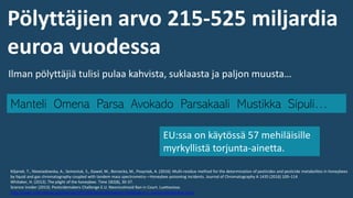 Manteli Omena Parsa Avokado Parsakaali Mustikka Sipuli…
Ilman pölyttäjiä tulisi pulaa kahvista, suklaasta ja paljon muusta…
Kiljanek, T., Niewiadowska, A., Semeniuk, S., Gaweł, M., Borzecka, M., Posyniak, A. (2016). Multi-residue method for the determination of pesticides and pesticide metabolites in honeybees
by liquid and gas chromatography coupled with tandem mass spectrometry—Honeybee poisoning incidents. Journal of Chromatography A 1435 (2016) 100–114
Whitaker, H. (2013). The plight of the honeybee. Time 182(8), 30-37.
Science Insider (2013). Pesticidemakers Challenge E.U. Neonicotinoid Ban in Court. Luettavissa:
http://news.sciencemag.org/europe/2013/08/pesticidemakers-challenge-e.u.-neonicotinoid-ban-court
EU:ssa on käytössä 57 mehiläisille
myrkyllistä torjunta-ainetta.
Pölyttäjien arvo 215-525 miljardia
euroa vuodessa
 