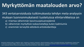 343 vertaisarvioidusta tutkimuksesta tehdyn meta-analyysin
mukaan luonnonmukaisesti tuotetuissa elintarvikkeissa on
a) 4 kertaa vähemmän kasvinsuojeluainejäämiä
b) vähemmän myrkyllisiä raskasmetalleja kuten kadmiumia
c) enemmän terveyttä edistäviä antioksidantteja
Barański M, Srednicka-Tober D., Volakakis N., Seal C., Sanderson R., Stewart G., Benbrook C., Biavati B, Markellou E, Giotis C, Gromadzka-Ostrowska J, Rembiałkowska E, Skwarło-Sońta
K, Tahvonen R, Janovská D, Niggli U, Nicot P, Leifert C. (2014). Higher antioxidant and lower cadmium concentrations and lower incidence of pesticide residues in organically grown
crops: a systematic literature review and meta-analyses. British Journal of Nutrition, 112(5), 794-811. Luettavissa: http://www.ncbi.nlm.nih.gov/pubmed/24968103
 