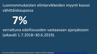 Luonnonmukaisten elintarvikkeiden myynti kasvoi
vähittäiskaupassa
7%
verrattuna edellisvuoden vastaavaan ajanjaksoon
(aikaväli 1.7.2018–30.6.2019).
Pro Luomu (2019). Luomumyynnin kasvu loiveni. Tiedote 2.9.2019. Luettavissa https://proluomu.fi/luomumyynnin-kasvu-loiveni/
 