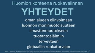 Huomion kohteena ruokavalinnan
YHTEYDET
oman alueen elinvoimaan
luonnon monimuotoisuuteen
ilmastonmuutokseen
tuotantoeläimiin
terveyteen
globaaliin ruokaturvaan
Helne, T. & Salonen, A. (2016). Ecosocial Food Policy – Improving Human, Animal and Planetary Wellbeing. Sustainability: Science, Practice, & Policy, 12(2), 1-11
 