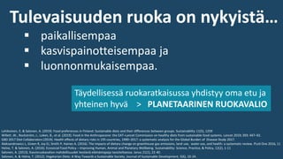 Tulevaisuuden ruoka on nykyistä…
▪ paikallisempaa
▪ kasvispainotteisempaa ja
▪ luonnonmukaisempaa.
Täydellisessä ruokaratkaisussa yhdistyy oma etu ja
yhteinen hyvä > PLANETAARINEN RUOKAVALIO
Lehikoinen, E. & Salonen, A. (2019). Food preferences in Finland: Sustainable diets and their differences between groups. Sustainability 11(5), 1259
Willett ,W., Rockström, J., Loken, B., et al. (2019). Food in the Anthropocene: the EAT–Lancet Commission on healthy diets from sustainable food systems. Lancet 2019; 393: 447–92.
GBD 2017 Diet Collaborators (2019). Health effects of dietary risks in 195 countries, 1990–2017: a systematic analysis for the Global Burden of Disease Study 2017.
Aleksandrowicz L, Green R, Joy EJ, Smith P, Haines A. (2016). The impacts of dietary change on greenhouse gas emissions, land use, water use, and health: a systematic review. PLoS One 2016, 11
Helne, T. & Salonen, A. (2016). Ecosocial Food Policy – Improving Human, Animal and Planetary Wellbeing. Sustainability: Science, Practice, & Policy, 12(2), 1-11
Salonen, A. (2013). Kasvisruokavalion mahdollisuudet kestäviä elämäntapoja tavoiteltaessa. Janus 21(1), 22-40.
Salonen, A. & Helne, T. (2012). Vegetarian Diets: A Way Towards a Sustainable Society. Journal of Sustainable Development, 5(6), 10-24.
 