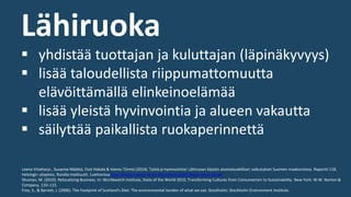 Lähiruoka
▪ yhdistää tuottajan ja kuluttajan (läpinäkyvyys)
▪ lisää taloudellista riippumattomuutta
elävöittämällä elinkeinoelämää
▪ lisää yleistä hyvinvointia ja alueen vakautta
▪ säilyttää paikallista ruokaperinnettä
Leena Viitaharju , Susanna Määttä, Outi Hakala & Hannu Törmä (2014). Työtä ja hyvinvointia! Lähiruoan käytön aluetaloudelliset vaikutukset Suomen maakunnissa. Raportti 118.
Helsingin yliopisto, Ruralia-instituutti. Luettavissa http://www.helsinki.fi/ruralia/julkaisut/pdf/Raportteja118.pdf
Shuman, M. (2010). Relocalizing Business. In: Worldwatch Institute, State of the World 2010, Transforming Cultures from Consumerism to Sustainability. New York: W.W. Norton &
Company, 110–115.
Frey, S., & Barrett, J. (2006). The Footprint of Scotland's Diet: The environmental burden of what we eat. Stockholm: Stockholm Environment Institute.
 
