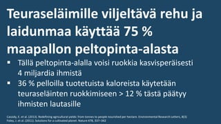 Teuraseläimille viljeltävä rehu ja
laidunmaa käyttää 75 %
maapallon peltopinta-alasta
▪ Tällä peltopinta-alalla voisi ruokkia kasvisperäisesti
4 miljardia ihmistä
▪ 36 % pelloilla tuotetuista kaloreista käytetään
teuraseläinten ruokkimiseen > 12 % tästä päätyy
ihmisten lautasille
Cassidy, E. et al. (2013). Redefining agricultural yields: from tonnes to people nourished per hectare. Environmental Research Letters, 8(3)
Foley, J. et al. (2011). Solutions for a cultivated planet. Nature 478, 337–342
 