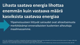 Lihasta saatava energia lihottaa
enemmän kuin vastaava määrä
kasviksista saatavaa energiaa
Ylipainoisuuteen liittyvät sairaudet ovat aliravitsemusta
merkittävämpi ennenaikaisten kuolemien aiheuttaja
maailmassamme.
Lim, S., Vos, T. & Flaxman, A. ym. (2012) . A comparative risk assessment of burden of disease and injury attributable to 67 risk factors and risk factor clusters in 21 regions, 1990–2010:
a systematic analysis for the Global Burden of Disease Study 2010. Lancet 380 (9859), 2224–2260.
Vergnaud, A-C., et al. (2010). Meat consumption and prospective weight change in participants of the EPIC-PANACEA study. American Journal of Clinical Nutrition 92(2), 398–407.
 