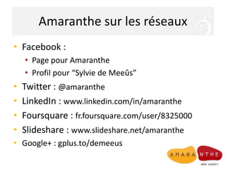 Amaranthe sur les réseaux
• Facebook :
    • Page pour Amaranthe
    • Profil pour “Sylvie de Meeûs”
•   Twitter : @amaranthe
•   LinkedIn : www.linkedin.com/in/amaranthe
•   Foursquare : fr.foursquare.com/user/8325000
•   Slideshare : www.slideshare.net/amaranthe
• Google+ : gplus.to/demeeus
 