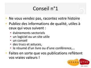 Conseil n°1
• Ne vous vendez pas, racontez votre histoire
• Publiez des informations de qualité, utiles à
  ceux qui vous suivent :
  •   évènements sectoriels
  •   un logiciel ou un site utile
  •   un conseil
  •   des trucs et astuces,
  •   le résumé d’un livre ou d’une conférence,…
• Faites en sorte que vos publications reflètent
  vos vraies valeurs !
 