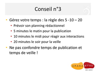 Conseil n°3
• Gérez votre temps : la règle des 5 -10 – 20
  •   Prévoir son planning rédactionnel
  •   5 minutes le matin pour la publication
  •   10 minutes le midi pour réagir aux interactions
  •   20 minutes le soir pour la veille
• Ne pas confondre temps de publication et
  temps de veille !
 