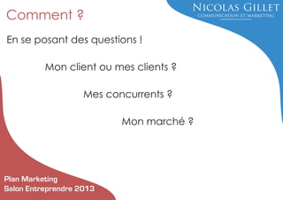 Comment ?
En se posant des questions !
Mon client ou mes clients ?
Mes concurrents ?
Mon marché ?

Plan Marketing
Salon Entreprendre 2013

 