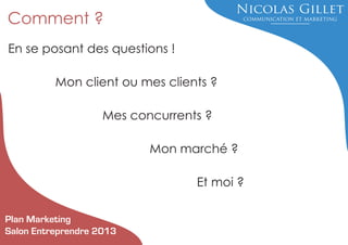Comment ?
En se posant des questions !
Mon client ou mes clients ?
Mes concurrents ?
Mon marché ?
Et moi ?
Plan Marketing
Salon Entreprendre 2013

 