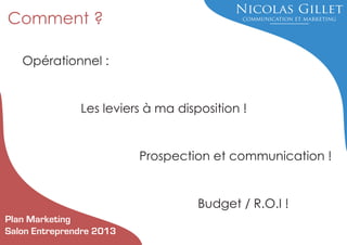 Comment ?
Opérationnel :

Les leviers à ma disposition !

Prospection et communication !

Budget / R.O.I !
Plan Marketing
Salon Entreprendre 2013

 