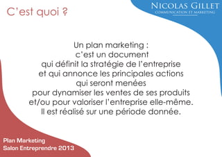 C’est quoi ?
Un plan marketing :
c’est un document
qui définit la stratégie de l’entreprise
et qui annonce les principales actions
qui seront menées
pour dynamiser les ventes de ses produits
et/ou pour valoriser l’entreprise elle-même.
Il est réalisé sur une période donnée.

Plan Marketing
Salon Entreprendre 2013

 
