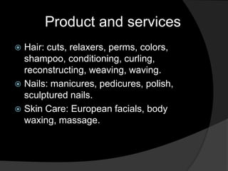 Product and services
 Hair: cuts, relaxers, perms, colors,
  shampoo, conditioning, curling,
  reconstructing, weaving, waving.
 Nails: manicures, pedicures, polish,
  sculptured nails.
 Skin Care: European facials, body
  waxing, massage.
 