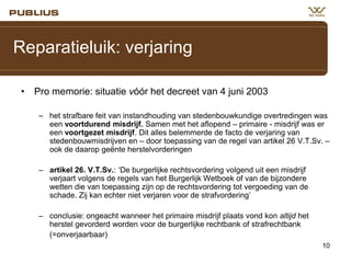 Reparatieluik: verjaring
• Pro memorie: situatie vóór het decreet van 4 juni 2003
– het strafbare feit van instandhouding van stedenbouwkundige overtredingen was
een voortdurend misdrijf. Samen met het aflopend – primaire - misdrijf was er
een voortgezet misdrijf. Dit alles belemmerde de facto de verjaring van
stedenbouwmisdrijven en – door toepassing van de regel van artikel 26 V.T.Sv. –
ook de daarop geënte herstelvorderingen
– artikel 26. V.T.Sv.: ‘De burgerlijke rechtsvordering volgend uit een misdrijf
verjaart volgens de regels van het Burgerlijk Wetboek of van de bijzondere
wetten die van toepassing zijn op de rechtsvordering tot vergoeding van de
schade. Zij kan echter niet verjaren voor de strafvordering’
– conclusie: ongeacht wanneer het primaire misdrijf plaats vond kon altijd het
herstel gevorderd worden voor de burgerlijke rechtbank of strafrechtbank
(=onverjaarbaar)
10

 