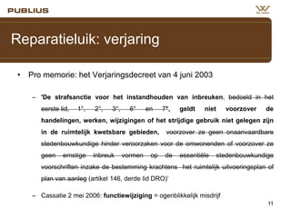 Reparatieluik: verjaring
• Pro memorie: het Verjaringsdecreet van 4 juni 2003
– 'De strafsanctie voor het instandhouden van inbreuken, bedoeld in het

eerste lid,

1°,

2°,

3°,

6°

en

7°,

geldt

niet

voorzover

de

handelingen, werken, wijzigingen of het strijdige gebruik niet gelegen zijn
in de ruimtelijk kwetsbare gebieden,

voorzover ze geen onaanvaardbare

stedenbouwkundige hinder veroorzaken voor de omwonenden of voorzover ze

geen

ernstige

inbreuk

vormen

op

de

essentiële

stedenbouwkundige

voorschriften inzake de bestemming krachtens het ruimtelijk uitvoeringsplan of
plan van aanleg (artikel 146, derde lid DRO)’
– Cassatie 2 mei 2006: functiewijziging = ogenblikkelijk misdrijf
11

 