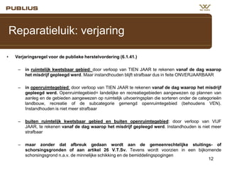 Reparatieluik: verjaring
•

Verjaringsregel voor de publieke herstelvordering (6.1.41.)
–

in ruimtelijk kwetsbaar gebied: door verloop van TIEN JAAR te rekenen vanaf de dag waarop
het misdrijf gepleegd werd. Maar instandhouden blijft strafbaar dus in feite ONVERJAARBAAR

–

in openruimtegebied: door verloop van TIEN JAAR te rekenen vanaf de dag waarop het misdrijf
gepleegd werd. Openruimtegebied= landelijke en recreatiegebieden aangewezen op plannen van
aanleg en de gebieden aangewezen op ruimtelijk uitvoeringsplan die sorteren onder de categorieën
landbouw, recreatie of de subcategorie gemengd openruimtegebied (behoudens VEN).
Instandhouden is niet meer strafbaar

–

buiten ruimtelijk kwetsbaar gebied en buiten openruimtegebied: door verloop van VIJF
JAAR, te rekenen vanaf de dag waarop het misdrijf gepleegd werd. Instandhouden is niet meer
strafbaar

–

maar zonder dat afbreuk gedaan wordt aan de gemeenrechtelijke stuitings- of
schorsingsgronden of aan artikel 26 V.T.Sv. Tevens wordt voorzien in een bijkomende
schorsingsgrond n.a.v. de minnelijke schikking en de bemiddelingspogingen
12

 